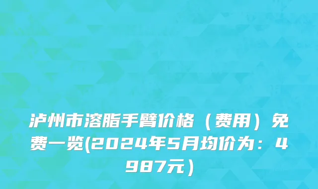 泸州市溶脂手臂价格（费用）免费一览(2024年5月均价为：4987元）