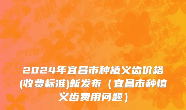 2024年宜昌市种植义齿价格(收费标准)新发布（宜昌市种植义齿费用问题）