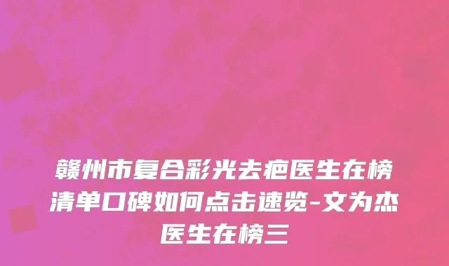 赣州市复合彩光去疤医生在榜清单口碑如何点击速览-文为杰医生在榜三