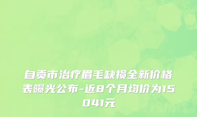 自贡市治疗眉毛缺损全新价格表曝光公布-近8个月均价为15041元