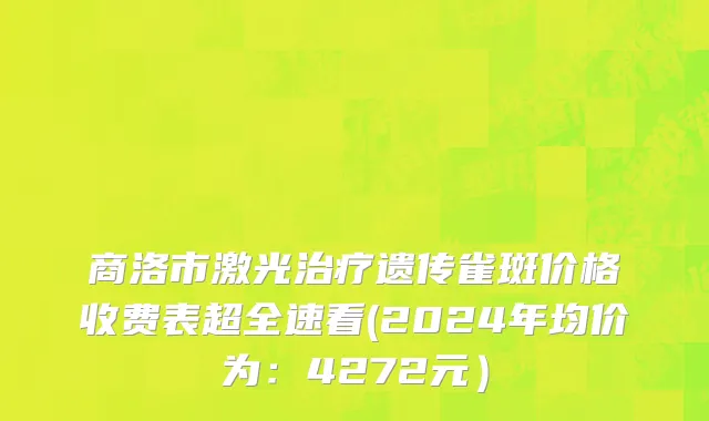 商洛市激光治疗遗传雀斑价格收费表超全速看(2024年均价为：4272元）