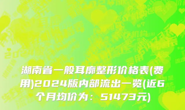 湖南省一般耳廓整形价格表(费用)2024版内部流出一览(近6个月均价为：51473元)