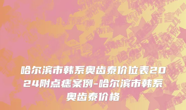 哈尔滨市韩系奥齿泰价位表2024附点痣案例-哈尔滨市韩系奥齿泰价格