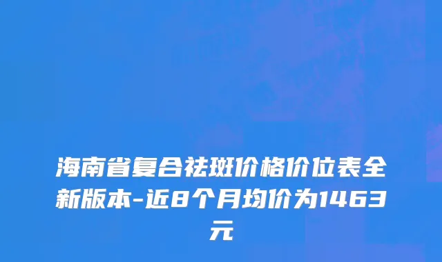 海南省复合祛斑价格价位表全新版本-近8个月均价为1463元