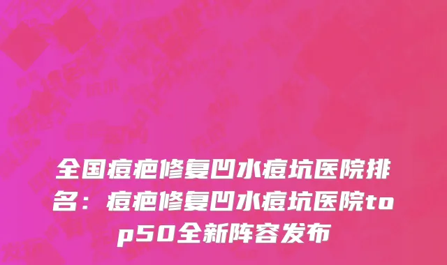 全国痘疤修复凹水痘坑医院排名：痘疤修复凹水痘坑医院top50全新阵容发布