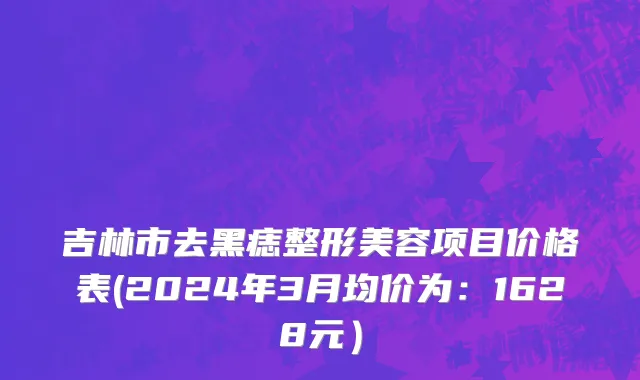 吉林市去黑痣整形美容项目价格表(2024年3月均价为：1628元）