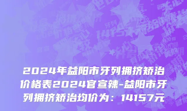 2024年益阳市牙列拥挤矫治价格表2024官宣辣-益阳市牙列拥挤矫治均价为：14157元