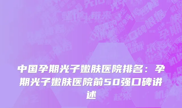 中国孕期光子嫩肤医院排名：孕期光子嫩肤医院前50强口碑讲述