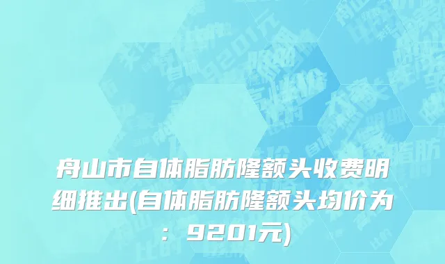 舟山市自体脂肪隆额头收费明细推出(自体脂肪隆额头均价为：9201元)