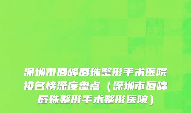 深圳市唇峰唇珠整形手术医院排名榜深度盘点（深圳市唇峰唇珠整形手术整形医院）