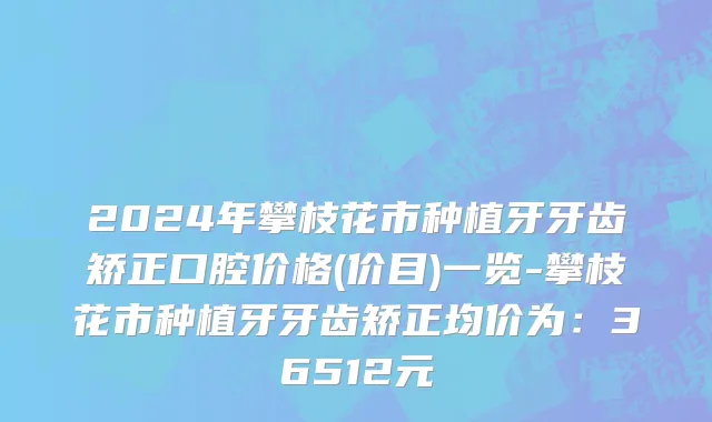 2024年攀枝花市种植牙牙齿矫正口腔价格(价目)一览-攀枝花市种植牙牙齿矫正均价为：36512元