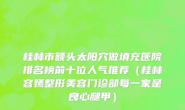 桂林市额头太阳穴做填充医院排名榜前十位人气推荐（桂林容嫣整形美容门诊部每一家是良心腿甲）