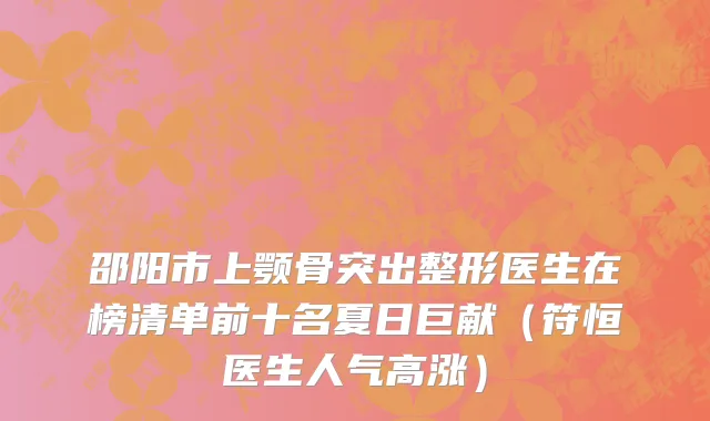 邵阳市上颚骨突出整形医生在榜清单前十名夏日巨献（符恒医生人气高涨）