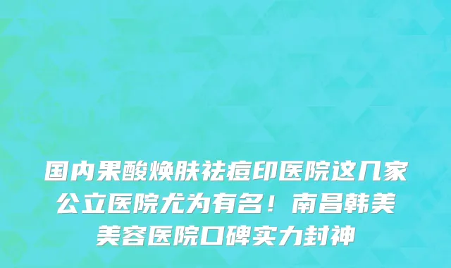 国内果酸焕肤祛痘印医院这几家公立医院尤为有名！南昌韩美美容医院口碑实力封神