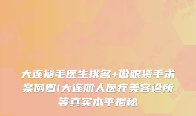 大连褪毛医生排名+做眼袋手术案例图!大连丽人医疗美容诊所等真实水平揭秘