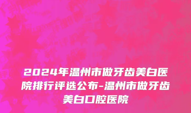 2024年温州市做牙齿美白医院排行评选公布-温州市做牙齿美白口腔医院