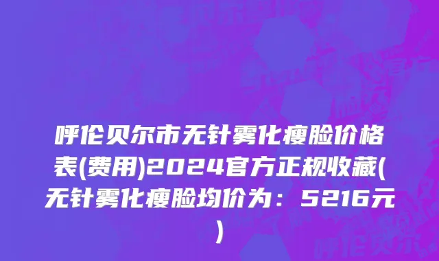 呼伦贝尔市无针雾化瘦脸价格表(费用)2024官方正规收藏(无针雾化瘦脸均价为：5216元)