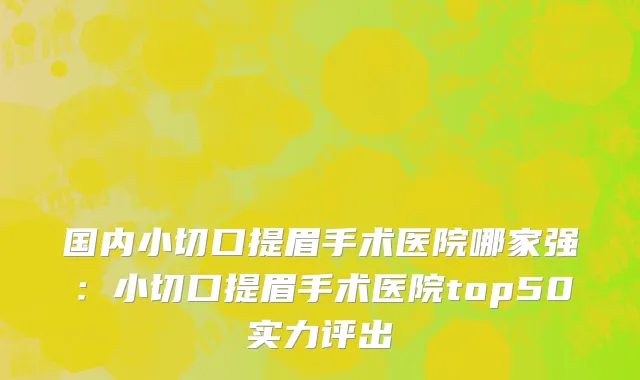 国内小切口提眉手术医院哪家强：小切口提眉手术医院top50实力评出