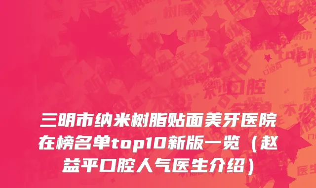 三明市纳米树脂贴面美牙医院在榜名单top10新版一览（赵益平口腔人气医生介绍）