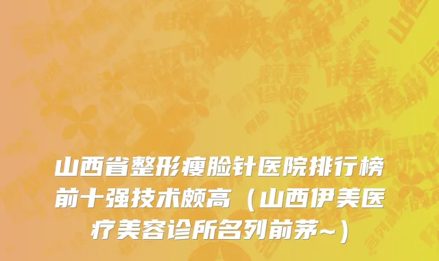 山西省整形瘦脸针医院排行榜前十强技术颇高（山西伊美医疗美容诊所名列前茅~）