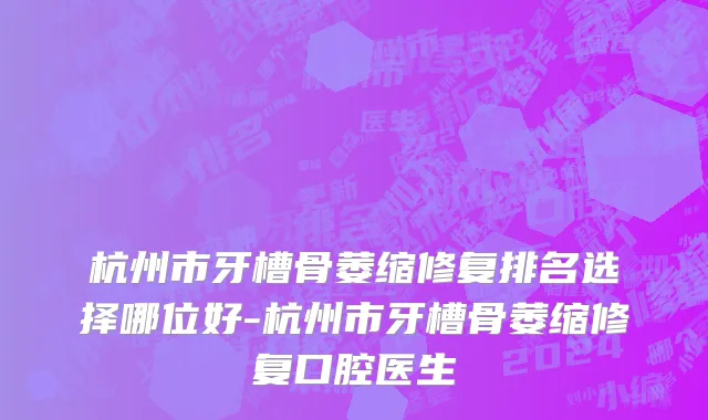 杭州市牙槽骨萎缩修复排名选择哪位好-杭州市牙槽骨萎缩修复口腔医生