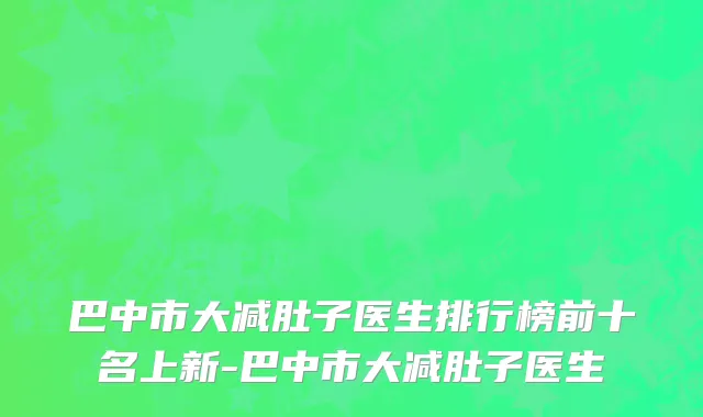 巴中市大减肚子医生排行榜前十名上新-巴中市大减肚子医生