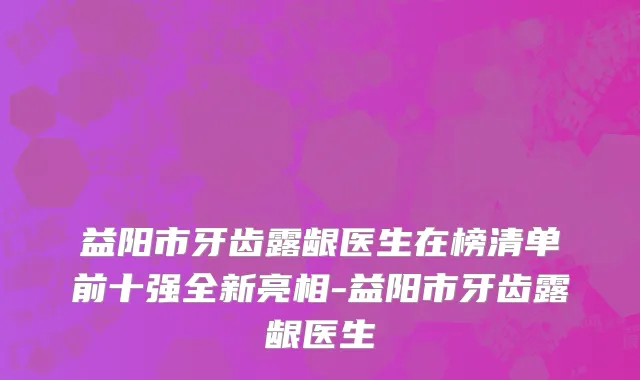 益阳市牙齿露龈医生在榜清单前十强全新亮相-益阳市牙齿露龈医生