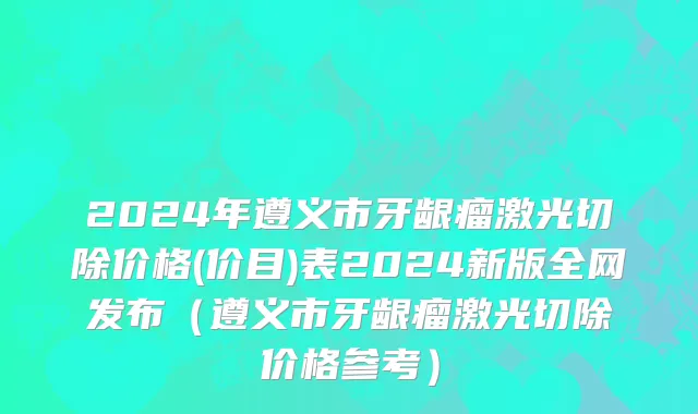2024年遵义市牙龈瘤激光切除价格(价目)表2024新版全网发布（遵义市牙龈瘤激光切除价格参考）