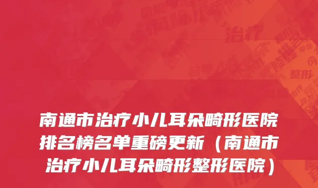 南通市治疗小儿耳朵畸形医院排名榜名单重磅更新（南通市治疗小儿耳朵畸形整形医院）