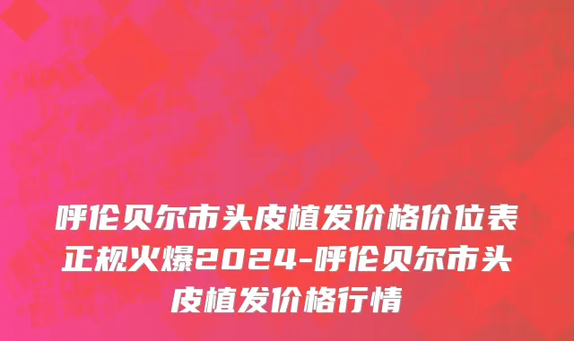 呼伦贝尔市头皮植发价格价位表正规火爆2024-呼伦贝尔市头皮植发价格行情