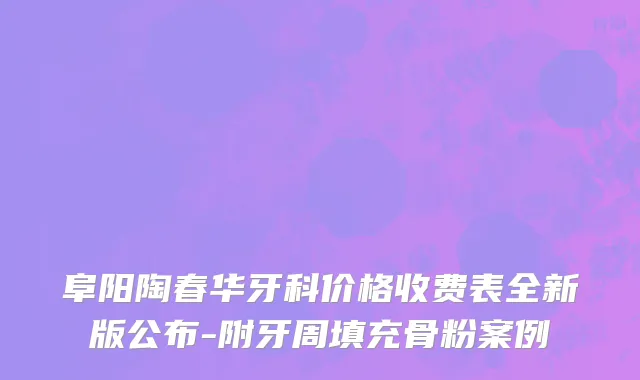 阜阳陶春华牙科价格收费表全新版公布-附牙周填充骨粉案例