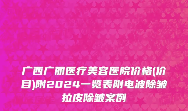 广西广丽医疗美容医院价格(价目)附2024一览表附电波除皱拉皮除皱案例
