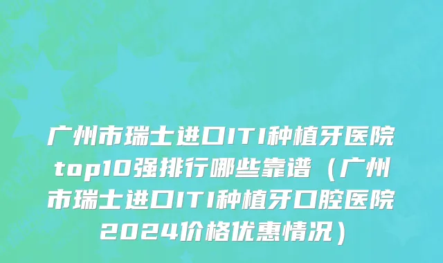 广州市瑞士进口ITI种植牙医院top10强排行哪些靠谱（广州市瑞士进口ITI种植牙口腔医院2024价格优惠情况）