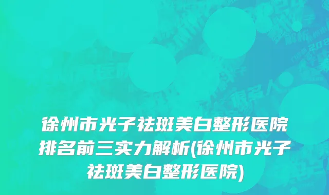 徐州市光子祛斑美白整形医院排名前三实力解析(徐州市光子祛斑美白整形医院)