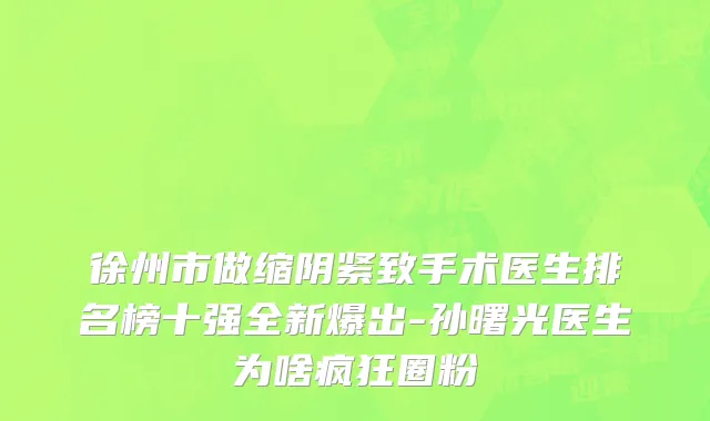 徐州市做缩阴紧致手术医生排名榜十强全新爆出-孙曙光医生为啥疯狂圈粉