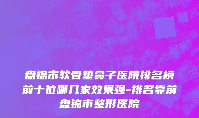 盘锦市软骨垫鼻子医院排名榜前十位哪几家效果强-排名靠前盘锦市整形医院