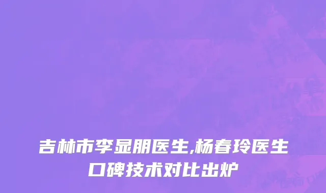 吉林市李显朋医生,杨春玲医生口碑技术对比出炉