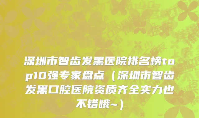 深圳市智齿发黑医院排名榜top10强专家盘点（深圳市智齿发黑口腔医院资质齐全实力也不错哦~）