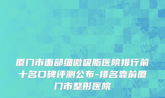 厦门市面部细微吸脂医院排行前十名口碑评测公布-排名靠前厦门市整形医院