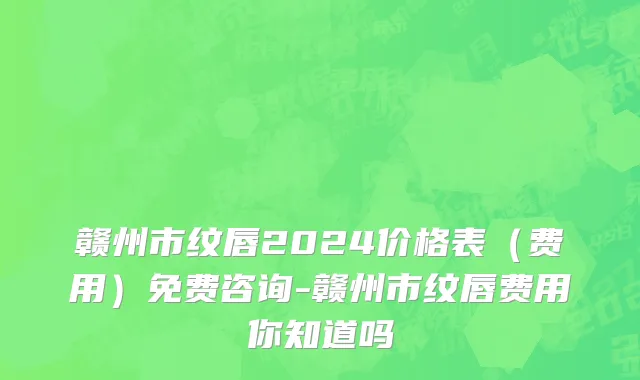 赣州市纹唇2024价格表（费用）免费咨询-赣州市纹唇费用你知道吗