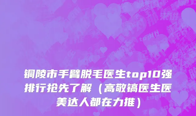铜陵市手臂脱毛医生top10强排行抢先了解（高敬镐医生医美达人都在力推）