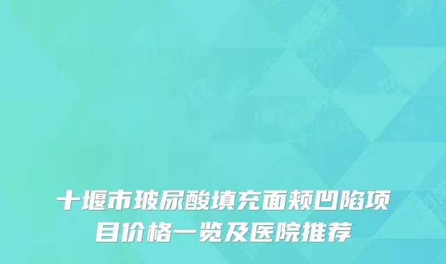 十堰市玻尿酸填充面颊凹陷项目价格一览及医院推荐