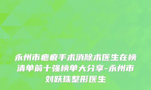 永州市疤痕手术消除术医生在榜清单前十强榜单大分享-永州市刘跃珠整形医生