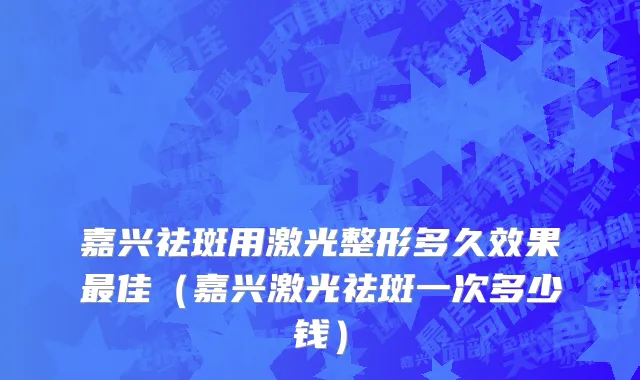嘉兴祛斑用激光整形多久效果最佳（嘉兴激光祛斑一次多少钱）