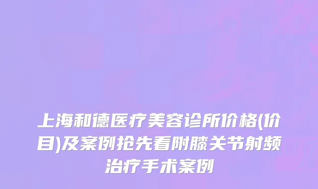 上海和德医疗美容诊所价格(价目)及案例抢先看附膝关节射频治疗手术案例