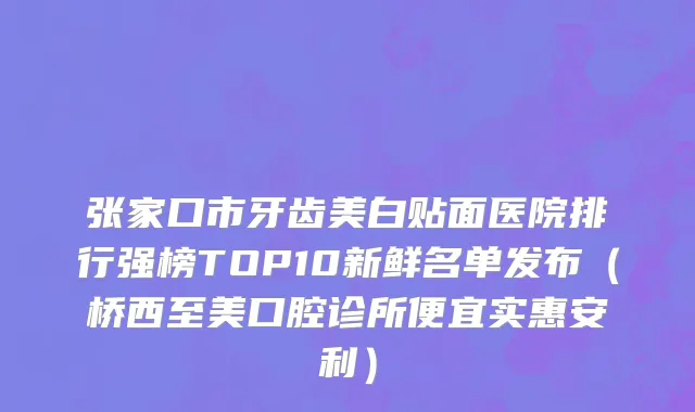 张家口市牙齿美白贴面医院排行强榜TOP10新鲜名单发布（桥西至美口腔诊所便宜实惠安利）