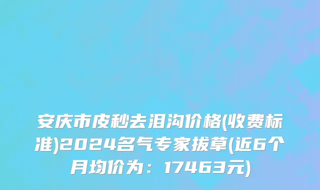 安庆市皮秒去泪沟价格(收费标准)2024名气专家拔草(近6个月均价为：17463元)