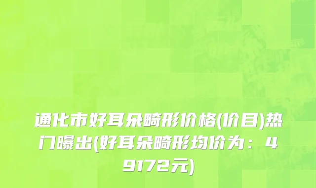 通化市好耳朵畸形价格(价目)热门曝出(好耳朵畸形均价为：49172元)