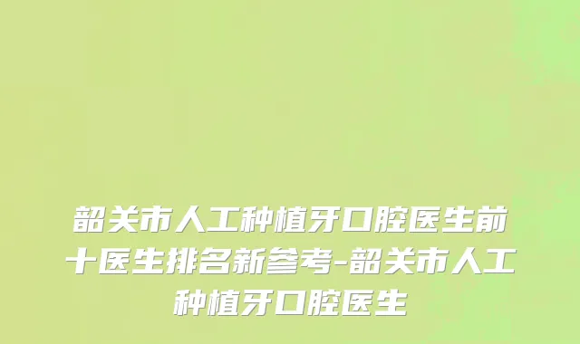 韶关市人工种植牙口腔医生前十医生排名新参考-韶关市人工种植牙口腔医生