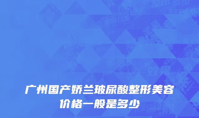 广州国产娇兰玻尿酸整形美容价格一般是多少